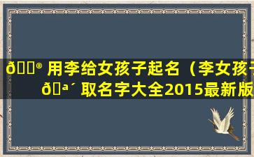 💮 用李给女孩子起名（李女孩子 🪴 取名字大全2015最新版）